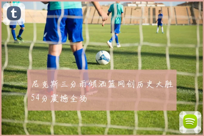 尼克斯三分雨倾洒篮网创历史大胜54分震撼全场