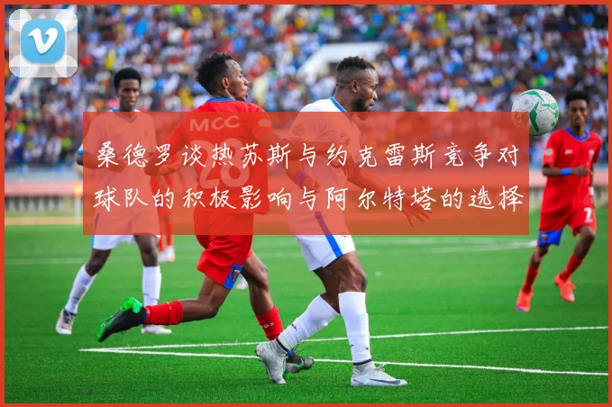桑德罗谈热苏斯与约克雷斯竞争对球队的积极影响与阿尔特塔的选择难题