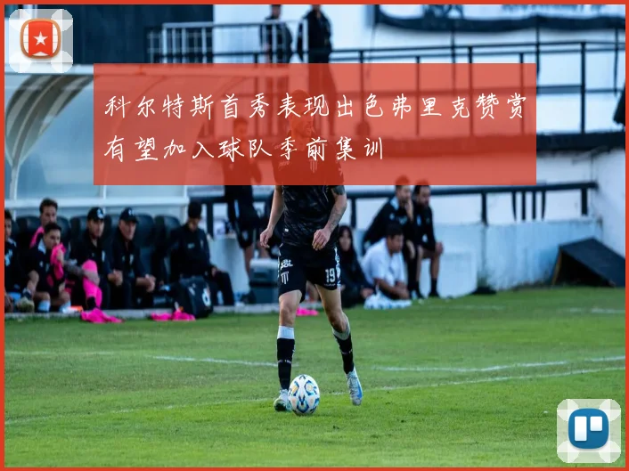 科尔特斯首秀表现出色弗里克赞赏有望加入球队季前集训
