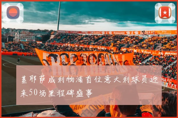 基耶萨成利物浦首位意大利球员迎来50场里程碑盛事