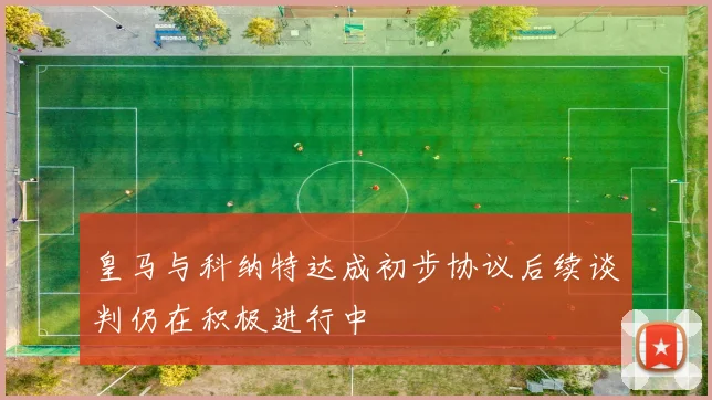 皇马与科纳特达成初步协议后续谈判仍在积极进行中