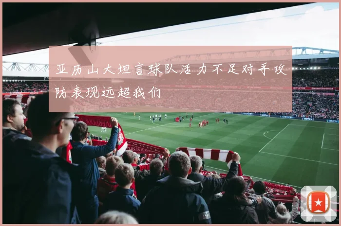 亚历山大坦言球队活力不足对手攻防表现远超我们