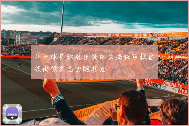 非洲球员欧冠出场纪录揭秘萨拉赫领衔德罗巴紧随其后
