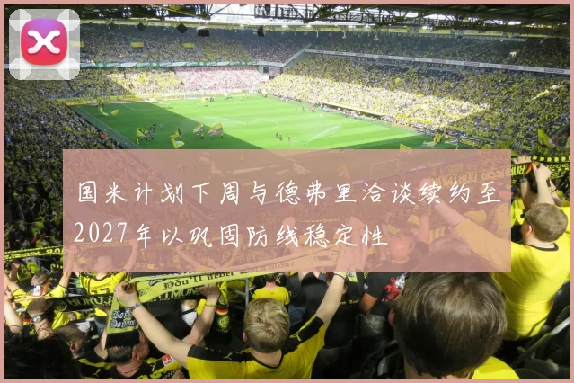 国米计划下周与德弗里洽谈续约至2027年以巩固防线稳定性