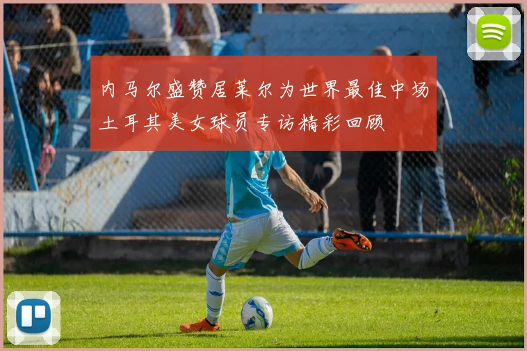 内马尔盛赞居莱尔为世界最佳中场土耳其美女球员专访精彩回顾