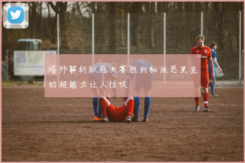 塔帅解析欧冠决赛胜利秘诀恩里克的超能力让人惊叹