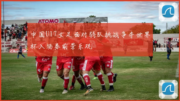 中国U17女足面对弱队挑战争夺世界杯入场券前景乐观