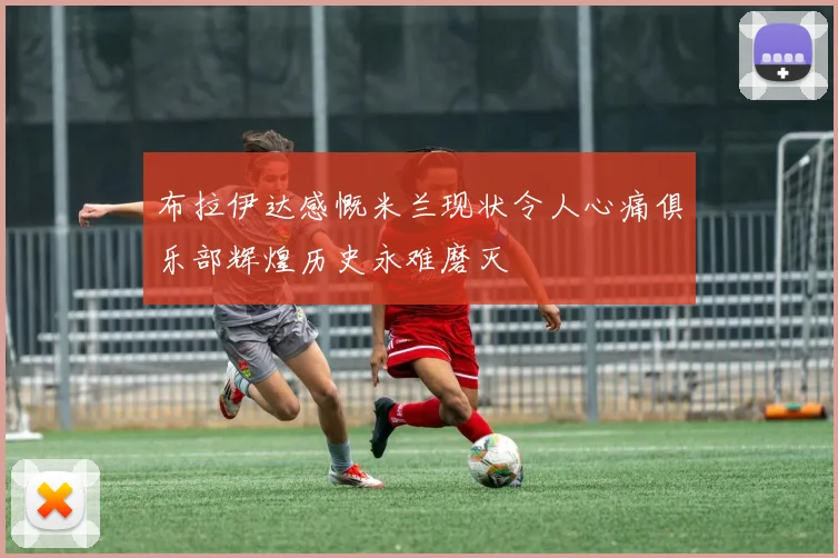 布拉伊达感慨米兰现状令人心痛俱乐部辉煌历史永难磨灭
