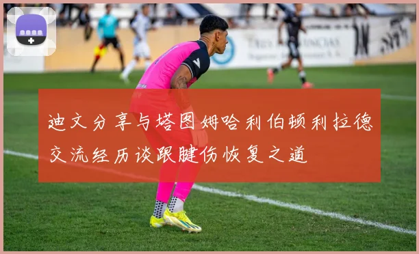 迪文分享与塔图姆哈利伯顿利拉德交流经历谈跟腱伤恢复之道