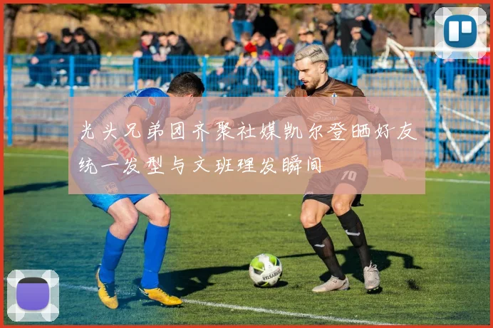 光头兄弟团齐聚社媒凯尔登晒好友统一发型与文班理发瞬间