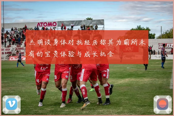 杰明谈身体对抗经历称其为前所未有的宝贵体验与成长机会