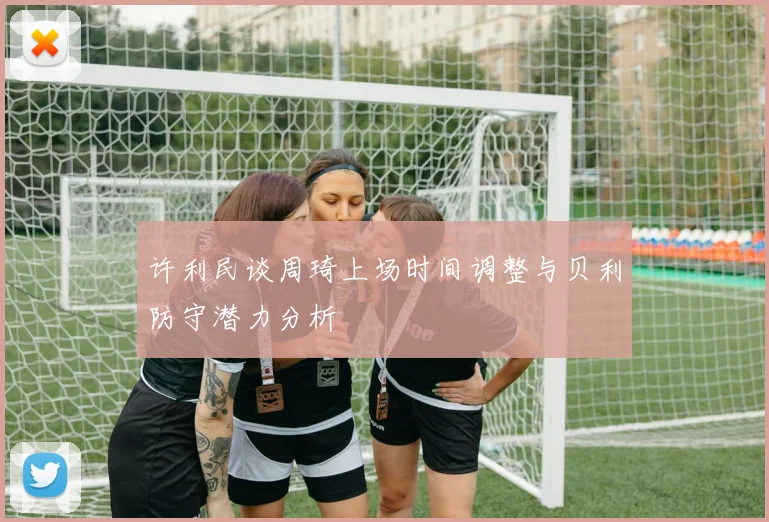许利民谈周琦上场时间调整与贝利防守潜力分析