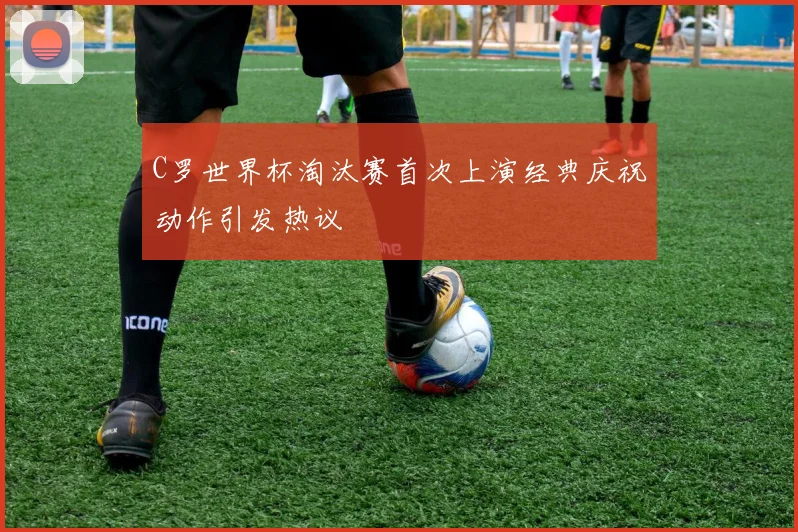 C罗世界杯淘汰赛首次上演经典庆祝动作引发热议