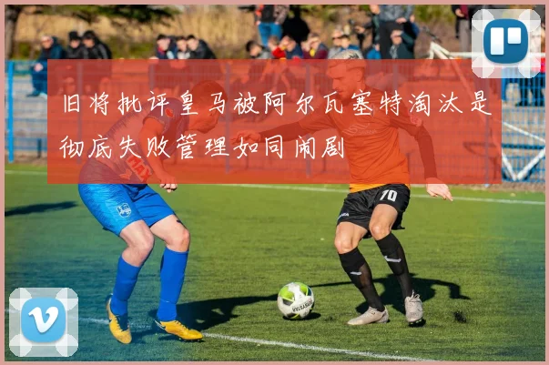 旧将批评皇马被阿尔瓦塞特淘汰是彻底失败管理如同闹剧