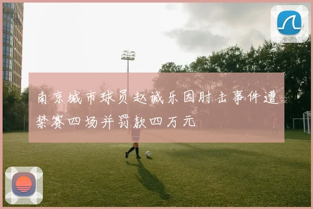 南京城市球员赵诚乐因肘击事件遭禁赛四场并罚款四万元