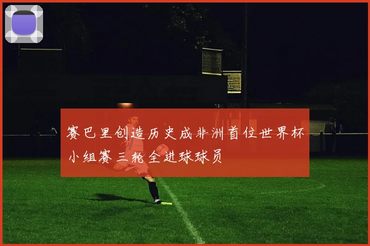 赛巴里创造历史成非洲首位世界杯小组赛三轮全进球球员
