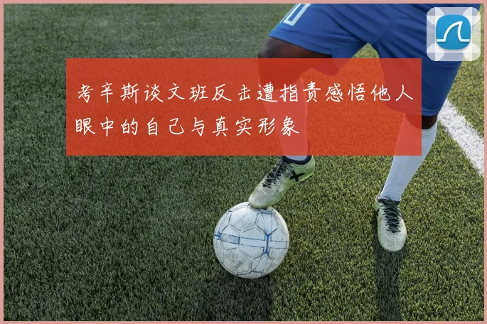 考辛斯谈文班反击遭指责感悟他人眼中的自己与真实形象
