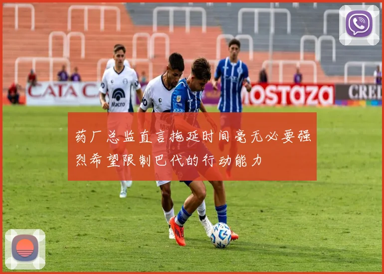 药厂总监直言拖延时间毫无必要强烈希望限制巴代的行动能力