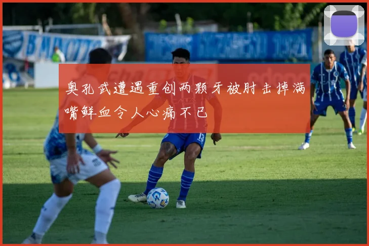 奥孔武遭遇重创两颗牙被肘击掉满嘴鲜血令人心痛不已