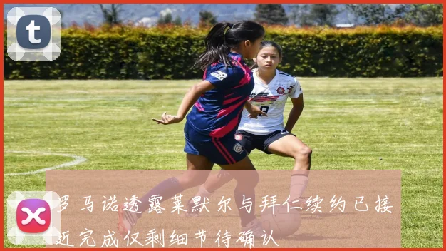 罗马诺透露莱默尔与拜仁续约已接近完成仅剩细节待确认