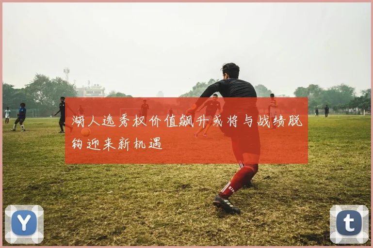 湖人选秀权价值飙升或将与战绩脱钩迎来新机遇